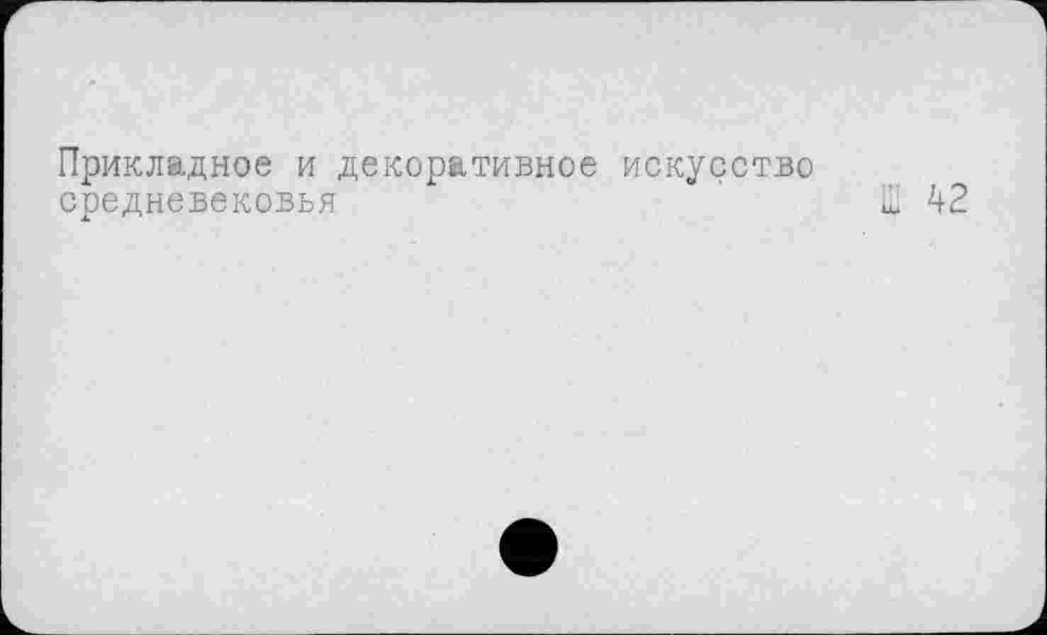 ﻿Прикладное и декоративное искусство средневековья	' Ш 42